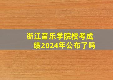 浙江音乐学院校考成绩2024年公布了吗