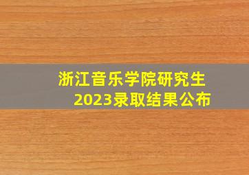 浙江音乐学院研究生2023录取结果公布