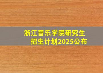 浙江音乐学院研究生招生计划2025公布