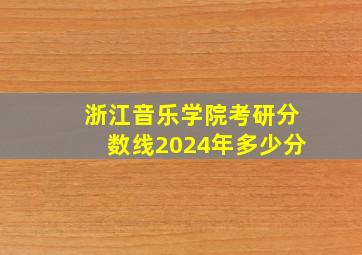 浙江音乐学院考研分数线2024年多少分