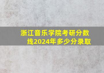 浙江音乐学院考研分数线2024年多少分录取