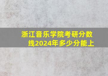 浙江音乐学院考研分数线2024年多少分能上