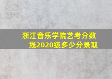 浙江音乐学院艺考分数线2020级多少分录取