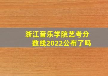 浙江音乐学院艺考分数线2022公布了吗