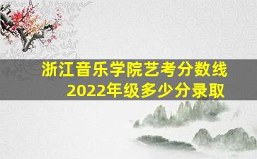 浙江音乐学院艺考分数线2022年级多少分录取