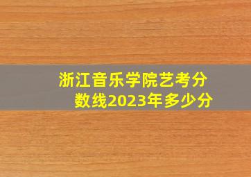 浙江音乐学院艺考分数线2023年多少分