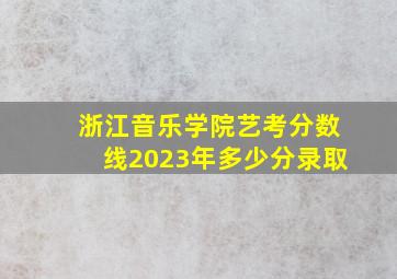 浙江音乐学院艺考分数线2023年多少分录取