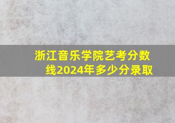 浙江音乐学院艺考分数线2024年多少分录取