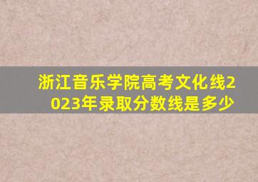 浙江音乐学院高考文化线2023年录取分数线是多少