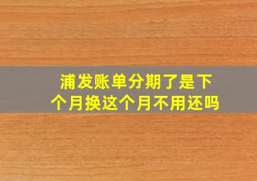 浦发账单分期了是下个月换这个月不用还吗