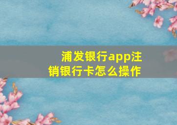 浦发银行app注销银行卡怎么操作