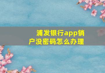 浦发银行app销户没密码怎么办理