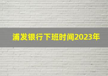 浦发银行下班时间2023年