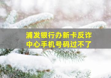 浦发银行办新卡反诈中心手机号码过不了