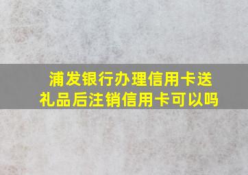 浦发银行办理信用卡送礼品后注销信用卡可以吗