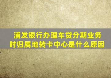 浦发银行办理车贷分期业务时归属地转卡中心是什么原因