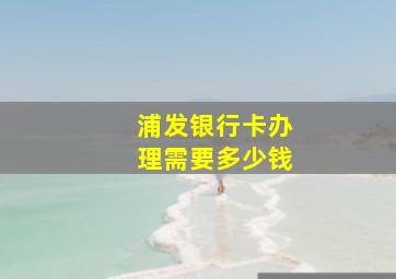 浦发银行卡办理需要多少钱