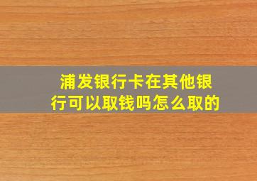 浦发银行卡在其他银行可以取钱吗怎么取的