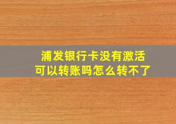 浦发银行卡没有激活可以转账吗怎么转不了