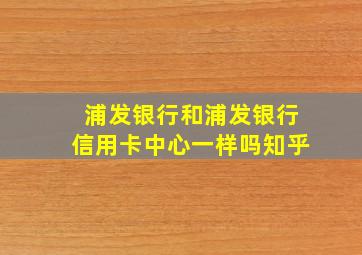 浦发银行和浦发银行信用卡中心一样吗知乎