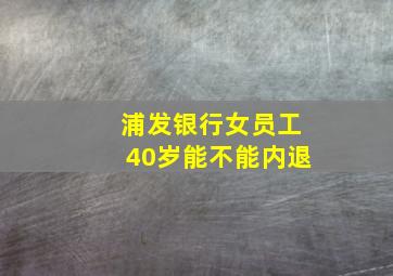 浦发银行女员工40岁能不能内退