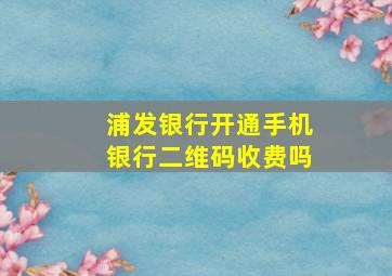 浦发银行开通手机银行二维码收费吗