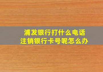 浦发银行打什么电话注销银行卡号呢怎么办