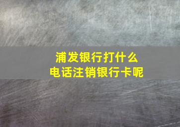 浦发银行打什么电话注销银行卡呢