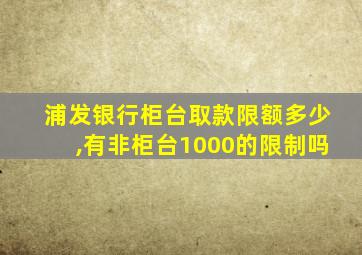 浦发银行柜台取款限额多少,有非柜台1000的限制吗