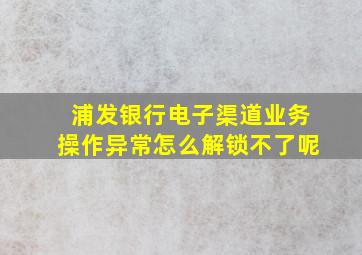 浦发银行电子渠道业务操作异常怎么解锁不了呢