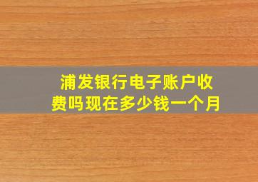 浦发银行电子账户收费吗现在多少钱一个月