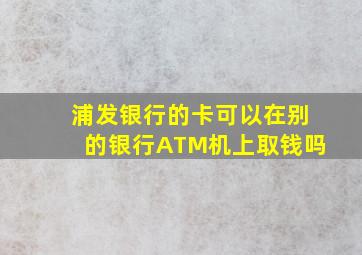 浦发银行的卡可以在别的银行ATM机上取钱吗