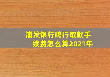 浦发银行跨行取款手续费怎么算2021年