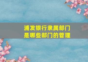 浦发银行隶属部门是哪些部门的管理