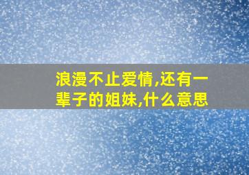 浪漫不止爱情,还有一辈子的姐妹,什么意思