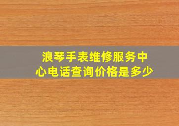 浪琴手表维修服务中心电话查询价格是多少