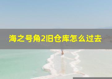 海之号角2旧仓库怎么过去