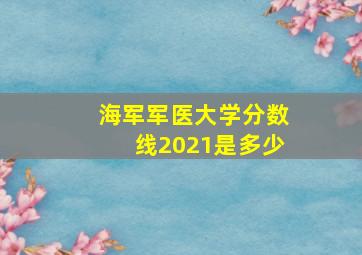 海军军医大学分数线2021是多少