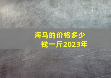 海马的价格多少钱一斤2023年