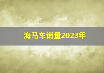 海马车销量2023年