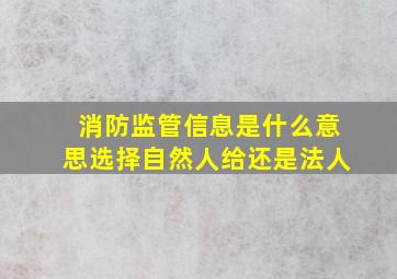 消防监管信息是什么意思选择自然人给还是法人