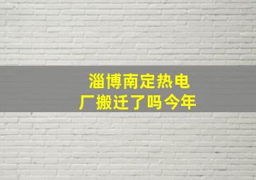 淄博南定热电厂搬迁了吗今年