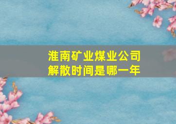 淮南矿业煤业公司解散时间是哪一年