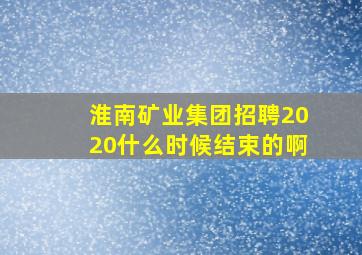 淮南矿业集团招聘2020什么时候结束的啊