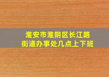 淮安市淮阴区长江路街道办事处几点上下班