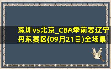 深圳vs北京_CBA季前赛辽宁丹东赛区(09月21日)全场集锦