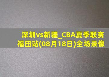 深圳vs新疆_CBA夏季联赛福田站(08月18日)全场录像