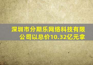 深圳市分期乐网络科技有限公司以总价10.32亿元拿