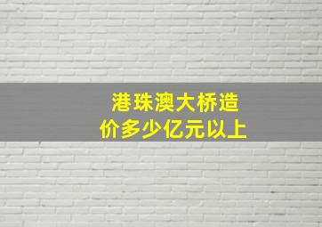 港珠澳大桥造价多少亿元以上