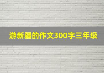 游新疆的作文300字三年级